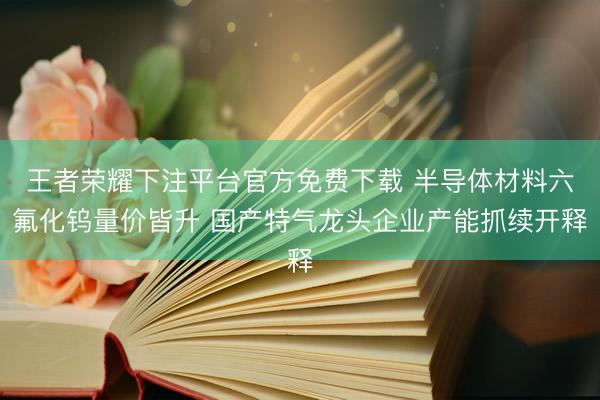 王者荣耀下注平台官方免费下载 半导体材料六氟化钨量价皆升 国产特气龙头企业产能抓续开释