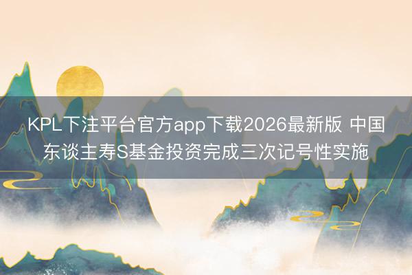 KPL下注平台官方app下载2026最新版 中国东谈主寿S基金投资完成三次记号性实施