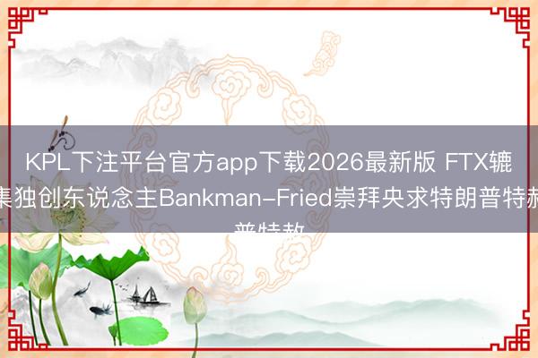 KPL下注平台官方app下载2026最新版 FTX辘集独创东说念主Bankman-Fried崇拜央求特朗普特赦
