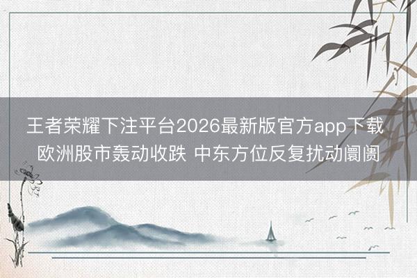 王者荣耀下注平台2026最新版官方app下载 欧洲股市轰动收跌 中东方位反复扰动阛阓
