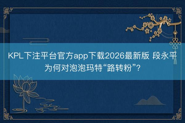 KPL下注平台官方app下载2026最新版 段永平为何对泡泡玛特“路转粉”？