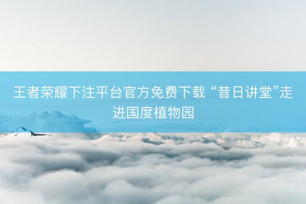 王者荣耀下注平台官方免费下载 “昔日讲堂”走进国度植物园