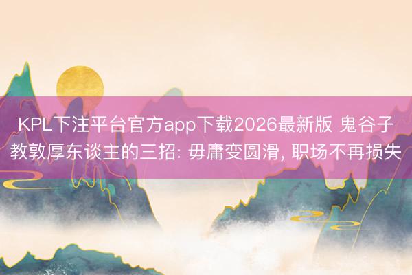 KPL下注平台官方app下载2026最新版 鬼谷子教敦厚东谈主的三招: 毋庸变圆滑， 职场不再损失