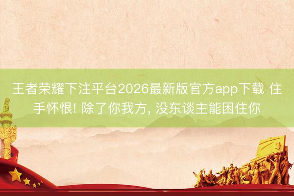 王者荣耀下注平台2026最新版官方app下载 住手怀恨! 除了你我方， 没东谈主能困住你