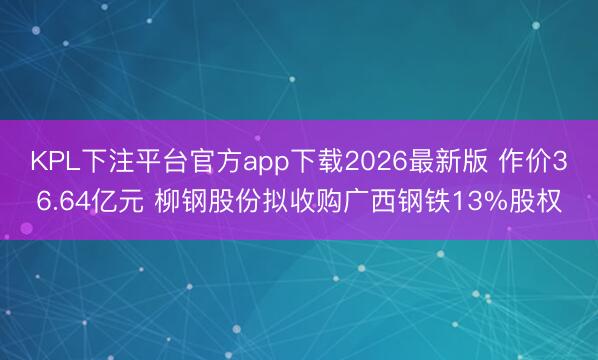 KPL下注平台官方app下载2026最新版 作价36.64亿元 柳钢股份拟收购广西钢铁13%股权