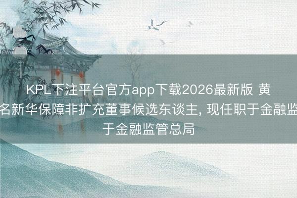 KPL下注平台官方app下载2026最新版 黄耿获提名新华保障非扩充董事候选东谈主， 现任职于金融监管总局