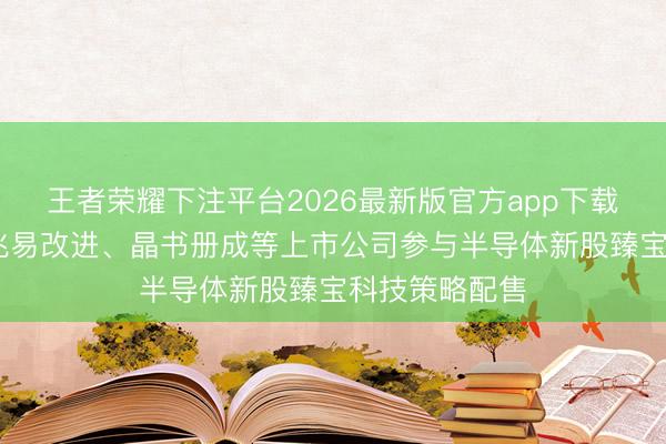 王者荣耀下注平台2026最新版官方app下载 佰维存储、兆易改进、晶书册成等上市公司参与半导体新股臻宝科技策略配售