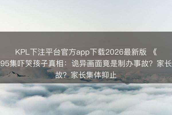 KPL下注平台官方app下载2026最新版 《熊出没》95集吓哭孩子真相：诡异画面竟是制办事故？家长集体抑止