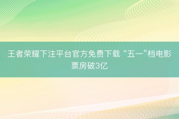 王者荣耀下注平台官方免费下载 “五一”档电影票房破3亿
