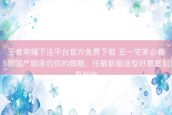 王者荣耀下注平台官方免费下载 五一宅家必看！5部国产剧承包你的假期，任敏新剧造型好意思到炸