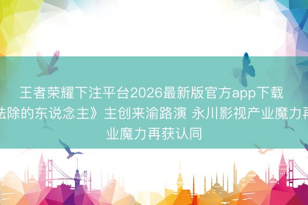 王者荣耀下注平台2026最新版官方app下载 电影《祛除的东说念主》主创来渝路演 永川影视产业魔力再获认同