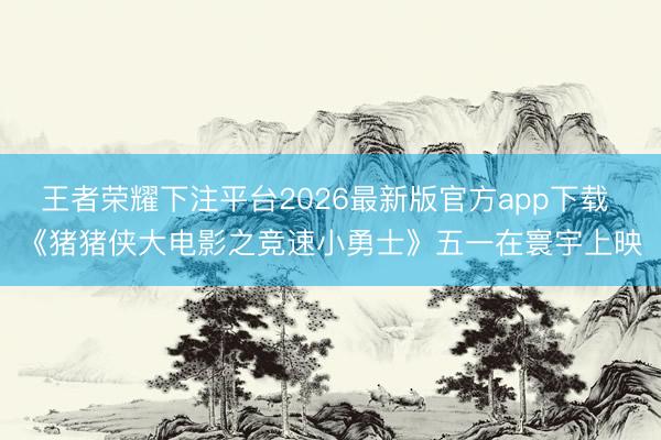 王者荣耀下注平台2026最新版官方app下载 《猪猪侠大电影之竞速小勇士》五一在寰宇上映