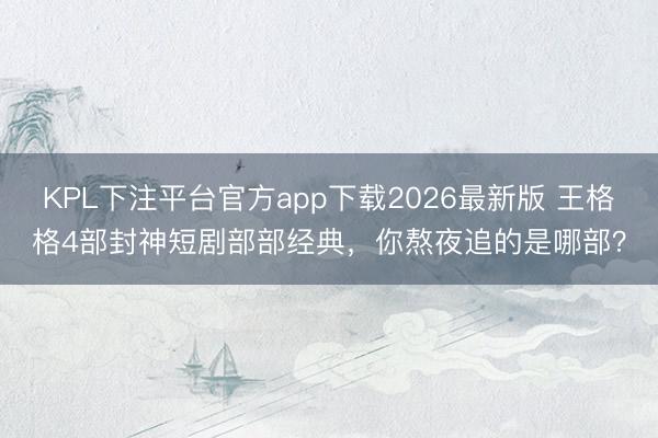 KPL下注平台官方app下载2026最新版 王格格4部封神短剧部部经典，你熬夜追的是哪部？