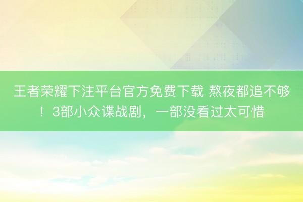 王者荣耀下注平台官方免费下载 熬夜都追不够！3部小众谍战剧，一部没看过太可惜