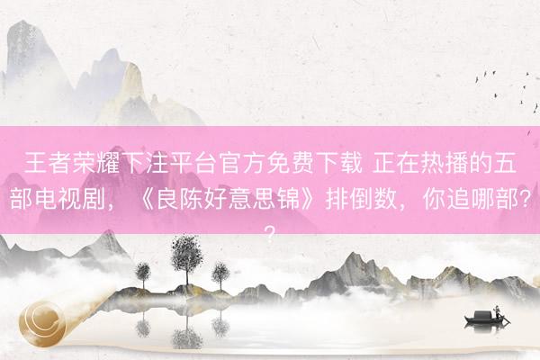王者荣耀下注平台官方免费下载 正在热播的五部电视剧，《良陈好意思锦》排倒数，你追哪部？