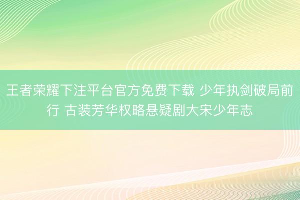 王者荣耀下注平台官方免费下载 少年执剑破局前行 古装芳华权略悬疑剧大宋少年志