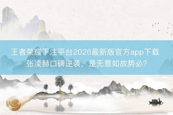 王者荣耀下注平台2026最新版官方app下载 张凌赫口碑逆袭，是无意如故势必？
