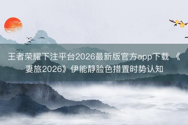 王者荣耀下注平台2026最新版官方app下载 《妻旅2026》伊能静脸色措置时势认知