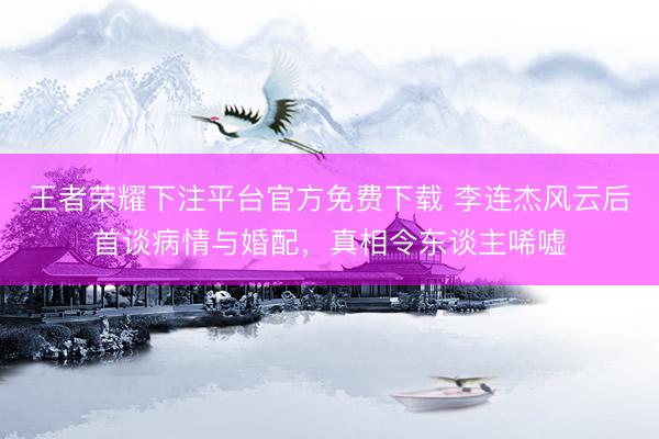 王者荣耀下注平台官方免费下载 李连杰风云后首谈病情与婚配,真相令东谈主唏嘘