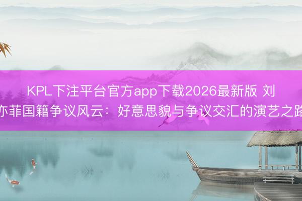 KPL下注平台官方app下载2026最新版 刘亦菲国籍争议风云：好意思貌与争议交汇的演艺之路