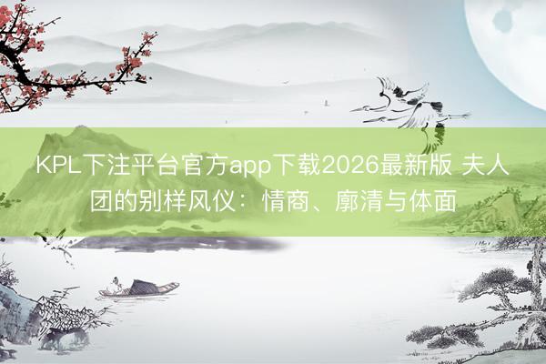 KPL下注平台官方app下载2026最新版 夫人团的别样风仪:情商、廓清与体面