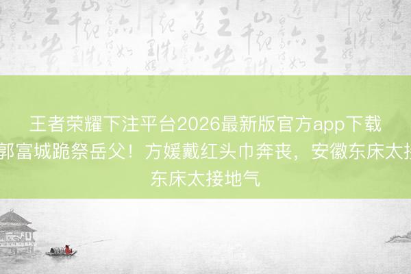 王者荣耀下注平台2026最新版官方app下载 天王郭富城跪祭岳父！方媛戴红头巾奔丧，安徽东床太接地气