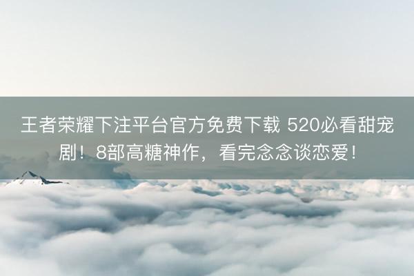 王者荣耀下注平台官方免费下载 520必看甜宠剧！8部高糖神作，看完念念谈恋爱！
