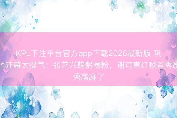 KPL下注平台官方app下载2026最新版 巩俐中语开幕太提气！张艺兴鞠躬圈粉，谢可寅红毯首秀赢麻了