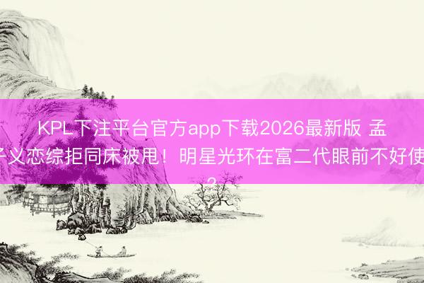KPL下注平台官方app下载2026最新版 孟子义恋综拒同床被甩！明星光环在富二代眼前不好使？
