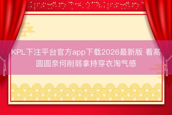 KPL下注平台官方app下载2026最新版 看高圆圆奈何削弱拿持穿衣淘气感