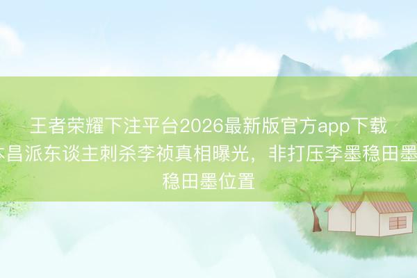 王者荣耀下注平台2026最新版官方app下载 田本昌派东谈主刺杀李祯真相曝光，非打压李墨稳田墨位置