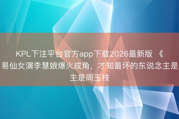 KPL下注平台官方app下载2026最新版 《主角》易仙女演李慧娘爆火成角,才知最坏的东说念主是周玉枝