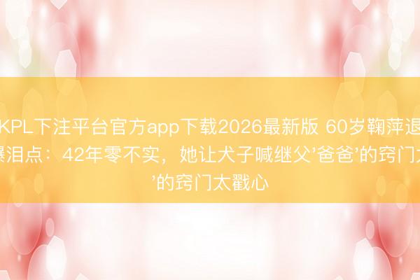 KPL下注平台官方app下载2026最新版 60岁鞠萍退休引爆泪点：42年零不实，她让犬子喊继父'爸爸'的窍门太戳心