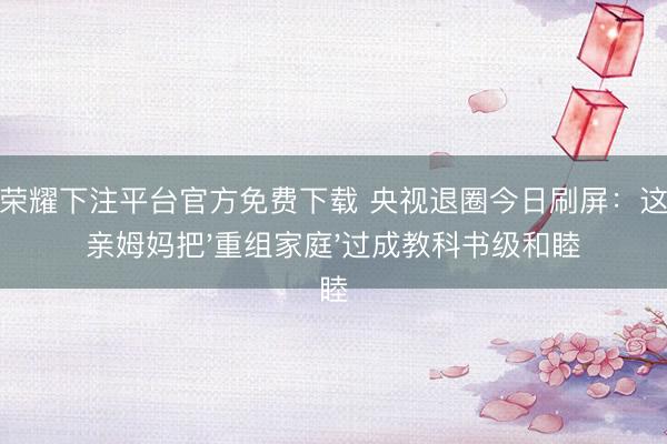 王者荣耀下注平台官方免费下载 央视退圈今日刷屏：这个单亲姆妈把'重组家庭'过成教科书级和睦