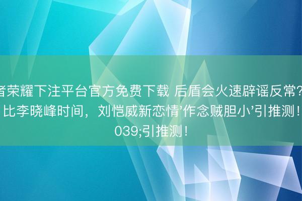 王者荣耀下注平台官方免费下载 后盾会火速辟谣反常？对比李晓峰时间，刘恺威新恋情'作念贼胆小'引推测！