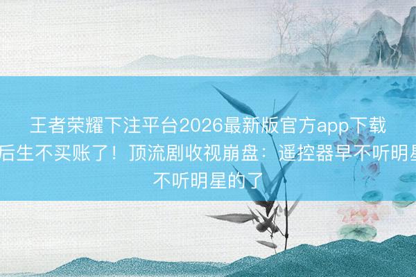 王者荣耀下注平台2026最新版官方app下载 县城后生不买账了！顶流剧收视崩盘：遥控器早不听明星的了