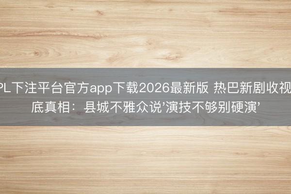 KPL下注平台官方app下载2026最新版 热巴新剧收视垫底真相：县城不雅众说'演技不够别硬演'