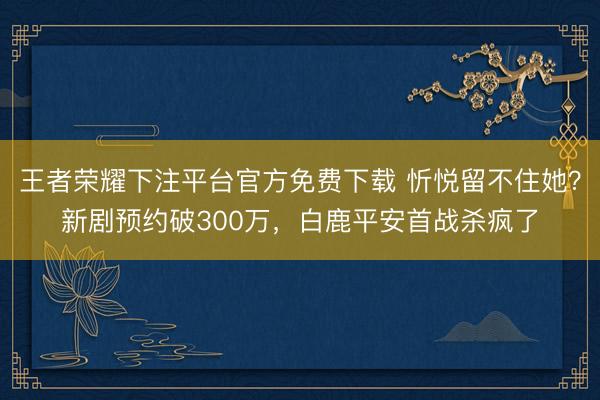 王者荣耀下注平台官方免费下载 忻悦留不住她？新剧预约破300万，白鹿平安首战杀疯了