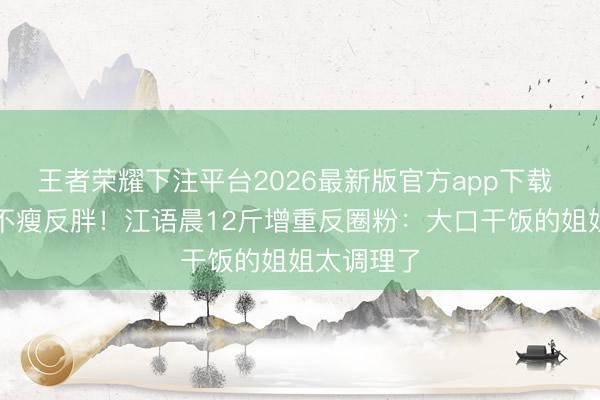 王者荣耀下注平台2026最新版官方app下载 浪姐独一不瘦反胖！江语晨12斤增重反圈粉：大口干饭的姐姐太调理了