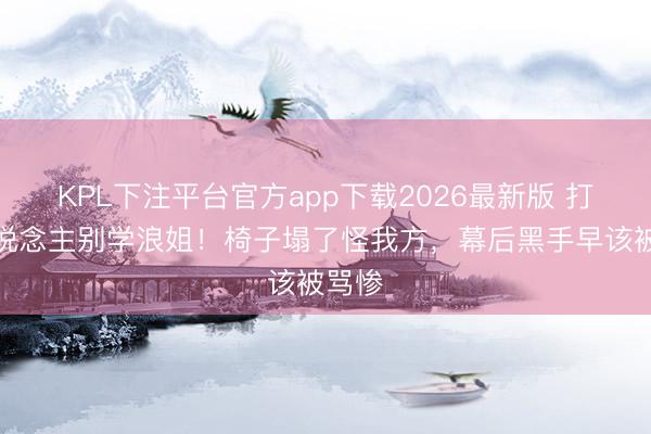 KPL下注平台官方app下载2026最新版 打工东说念主别学浪姐！椅子塌了怪我方，幕后黑手早该被骂惨