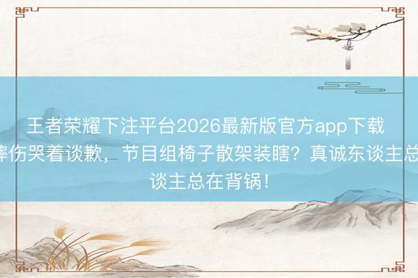 王者荣耀下注平台2026最新版官方app下载 温峥嵘摔伤哭着谈歉，节目组椅子散架装瞎？真诚东谈主总在背锅！