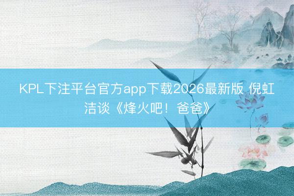 KPL下注平台官方app下载2026最新版 倪虹洁谈《烽火吧！爸爸》