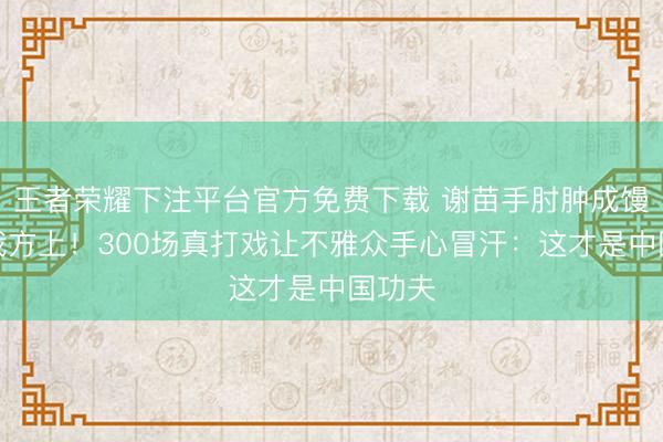 王者荣耀下注平台官方免费下载 谢苗手肘肿成馒头还我方上！300场真打戏让不雅众手心冒汗：这才是中国功夫