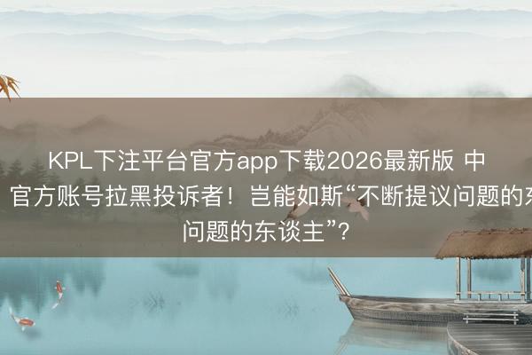 KPL下注平台官方app下载2026最新版 中工快评丨官方账号拉黑投诉者！岂能如斯“不断提议问题的东谈主”？