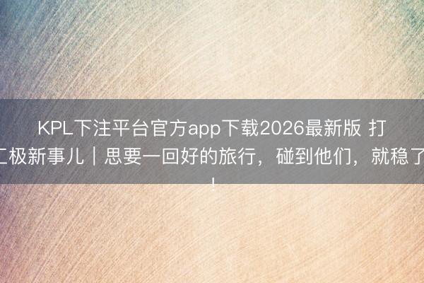 KPL下注平台官方app下载2026最新版 打工极新事儿|思要一回好的旅行,碰到他们,就稳了!