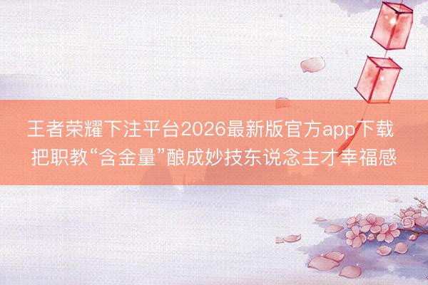 王者荣耀下注平台2026最新版官方app下载 把职教“含金量”酿成妙技东说念主才幸福感