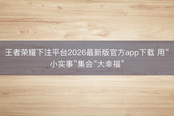 王者荣耀下注平台2026最新版官方app下载 用“小实事”集会“大幸福”