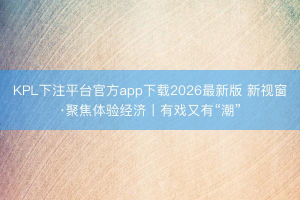 KPL下注平台官方app下载2026最新版 新视窗·聚焦体验经济丨有戏又有“潮”
