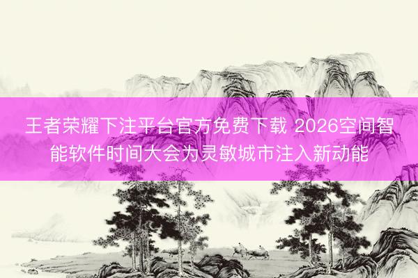 王者荣耀下注平台官方免费下载 2026空间智能软件时间大会为灵敏城市注入新动能