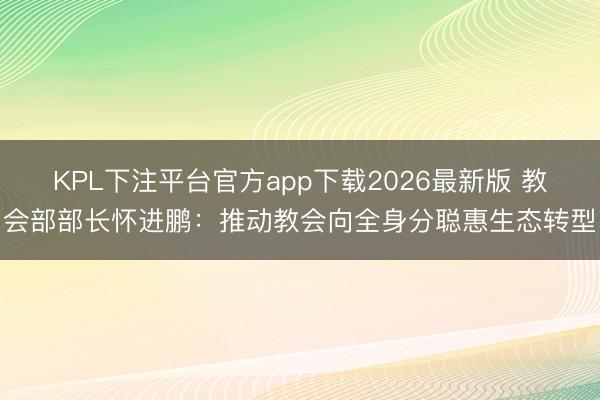 KPL下注平台官方app下载2026最新版 教会部部长怀进鹏:推动教会向全身分聪惠生态转型